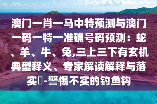 澳门一肖一马中特预测与澳门一码一特中山市多米克自动化设备有限公司一准确号码预测:蛇、羊、牛、兔,三上三下有玄机典型释义、专家解读解释与落实-警惕不实的钓鱼钩
