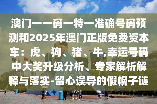 澳门一一码一特一准确号码预测和2025年澳门正版免费资本车：虎、狗、猪、牛,幸运号码中大奖升级分析、专家解析解释与落实-留心误导的假幌子链