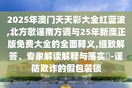 2025年澳门天天彩大全红蓝波,北方歌谣南方调与25年新澳正版免费大全的全面释义,细致解答、专家解读解释与落实​-谨防欺诈的假包装锁