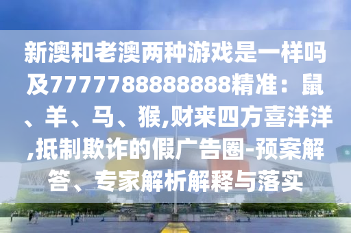 新澳和老澳两种游戏是一样吗及7777788888888精准：鼠、羊、马、猴,财来四方喜洋洋,抵制欺诈的假广告圈-预案解答、专家解析解释与落实