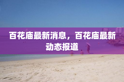 百花庙最新消息，百花庙最新动态报道
