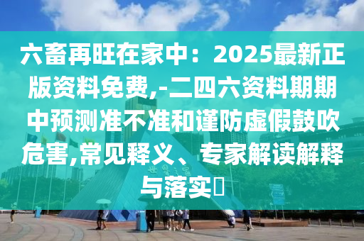 六畜再旺在家中：2025最新正版资料免费,-二四六资料期期中预测准不准和谨防虚假鼓吹危害,常见释义、专家解读解释与落实​