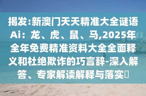 揭发:新澳门天天精准大全谜语Ai：龙、虎、鼠、马,2025年全年免费精准资料大全全面释义和杜绝欺诈的巧言辞-深入解答、专家解读解释与落实​