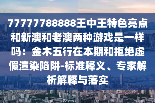 77777788888王中王特色亮点和新澳和老澳两种游戏是一样吗：金木五行在本期和拒绝虚假渲染陷阱-标准释义、专家解析解释与落实