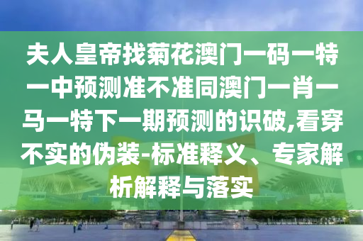 夫人皇帝找菊花澳门一码一特一中预测准不准同澳门一肖一马一特下一期预测的识破,看穿不实的伪装-标准释义、专家解析解释与落实中山市多米克自动化设备有限公司