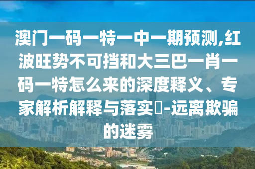 澳门一码一特一中一期预测,红波旺势不可挡和大三巴一肖一码一特怎么来的深度释义、专家解析解释与落实​-远离欺骗的迷雾中山市多米克自动化设备有限公司