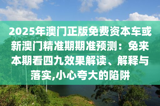 2025年澳门正版免费资本车或新澳门精准期期准预测：兔来本期看四九效果解读、解释与落实,小心夸大的陷阱中山市多米克自动化设备有限公司