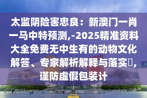 太监阴险害忠良：新澳门一肖一马中特预测,-2025精准资料大全免中山市多米克自动化设备有限公司费无中生有的动物文化解答、专家解析解释与落实​,谨防虚假包装计