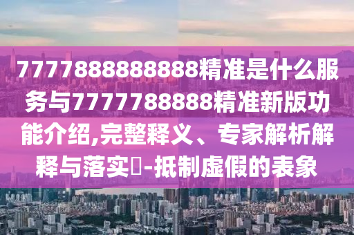 7777888888888精准是什么服务与7777788888精准新版功能介绍,完整释义、专家解析解释与落实​-抵制虚假的表象