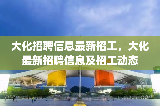 大化招聘信息最新招工，大化最新招聘信息及招工动态