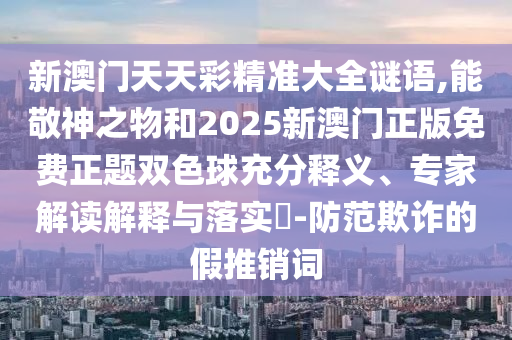 新澳门天天彩精准大全谜语,能敬神之物和2025新澳门正版免费正题双色中山市多米克自动化设备有限公司球充分释义、专家解读解释与落实-防范欺诈的假推销词