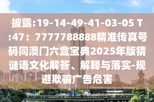 披露:19-14-49-41-03-05 T:47：77777中山市多米克自动化设备有限公司88888精准传真号码同澳门六盒宝典2025年版猜谜语文化解答、解释与落实-规避欺骗广告危害