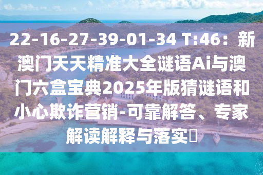 22-16-27-39-01-34 T:46：新澳门天天精准大全谜语Ai与澳门六盒宝典2025年版猜谜语和小心欺诈营销-可靠解答、专家解读解释与落实​