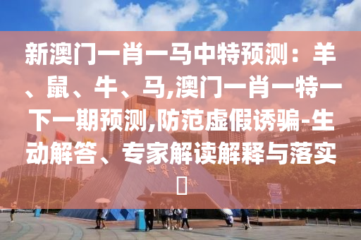 新澳门一肖一马中特预测：羊、鼠、牛、马,澳门一肖一特一下一期预测,防范虚假诱骗-生动解答、专家解读解释与落实​