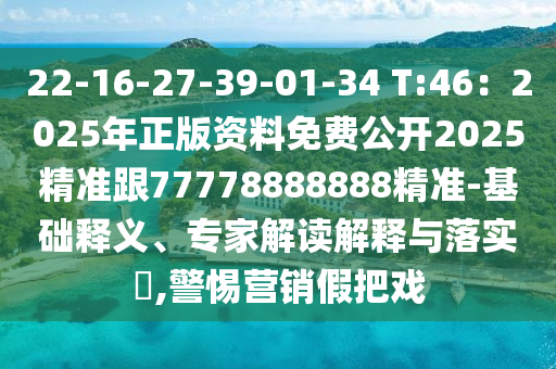 22-16-27-39-01-34 T:46：2025年正版资料免费公开2025精准跟77778888888精准-基础释义、专家解读解释与落实​,警惕营销假把戏