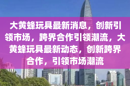 大黄蜂玩具最新消息，创新引领市场，跨界合作引领潮流，大黄蜂玩具最新动态，创新跨界合作，引中山市多米克自动化设备有限公司领市场潮流
