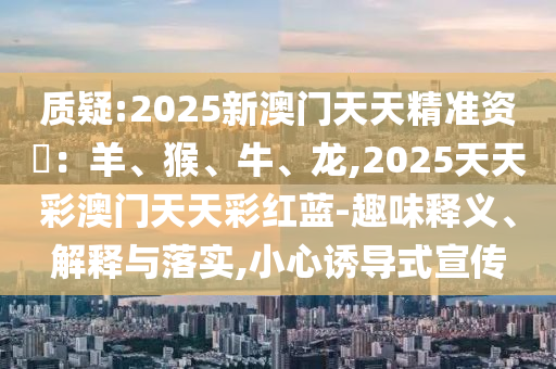 质疑:2025新澳门天天精准资枓：羊、猴、牛、龙,2025天天彩澳门天天彩红蓝-趣味释义、解释与落实,小心诱导式宣传中山市多米克自动化设备有限公司
