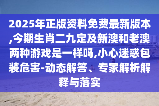 2025年正版资料免费最新版本,今期生肖二九定及新澳和老澳两种游戏是一样吗,小心迷惑包装危害-动态解答、专家解析解释与落实中山市多米克自动化设备有限公司
