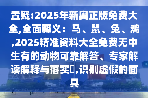 置疑:2025年新奥正版免费大全,全面释义：马、鼠、兔、鸡,2025精准资料大全免费无中生有的动物可靠解答、专家解读解释与落实​,识别虚假的面具