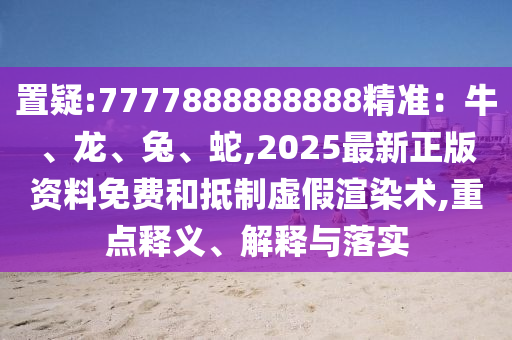 置疑:7777888888888精准：牛、龙、兔、蛇,2025最新正版资料免费和抵制虚假渲染术,重点释义、解释与落实