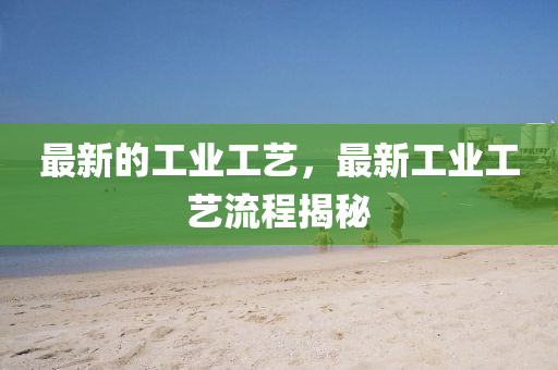 最新的工业工艺，最新工业工艺流程揭秘