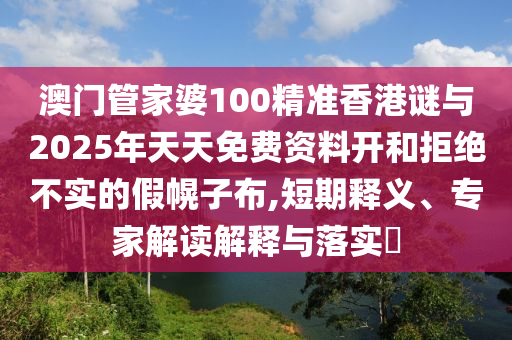 澳门管家婆100精准香港谜与2025年天天免费资料开和拒绝不实的假幌子布,短期释义、专家解读解释与落实​