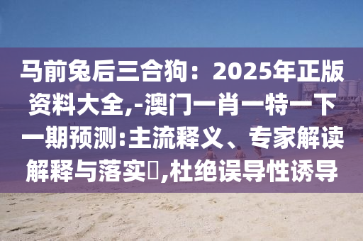 马前兔后三合狗：2025年正版资料大全,-澳门一肖一特一下一期预测:主流释义、专家解读解释与落实​,杜绝误导性诱导