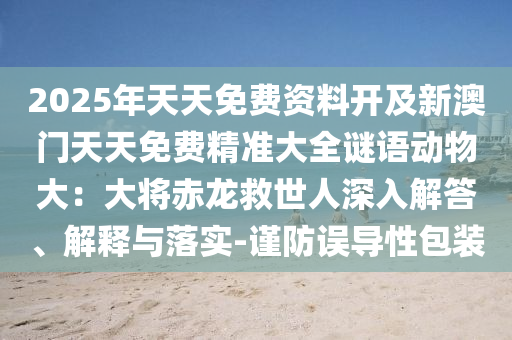 2025年天天免费资料开及新澳门天天免费精准大全谜语动物大：大将赤龙救世人深入解答、解释与落实-谨防误导性包装中山市多米克自动化设备有限公司