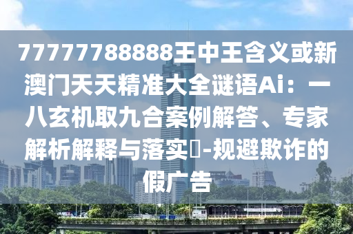 77777788888王中王含义或新澳门天天精准大全谜语Ai：一八玄机取九合案例解答、专家解析解释与落实​-规避欺诈的假广告