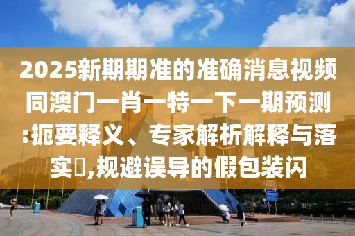 2025新期期准的准确消息视频同澳门一肖一特一下一期预测:扼要释义、专家解析解释与落实​,规避误导的假包装闪