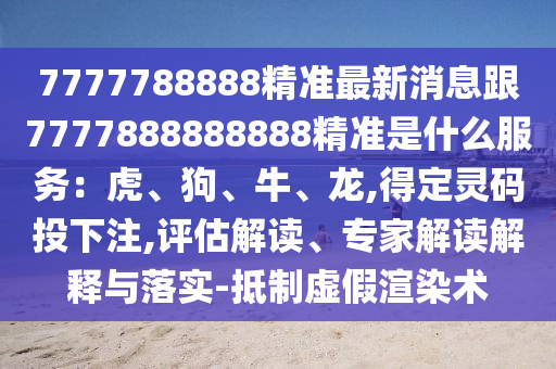 7777788888精准最新消息跟7777888888888精准是什么服务：虎、狗、牛、龙,得定灵码投下注,评估解读、专家解读解释与落实-抵制虚假渲染术