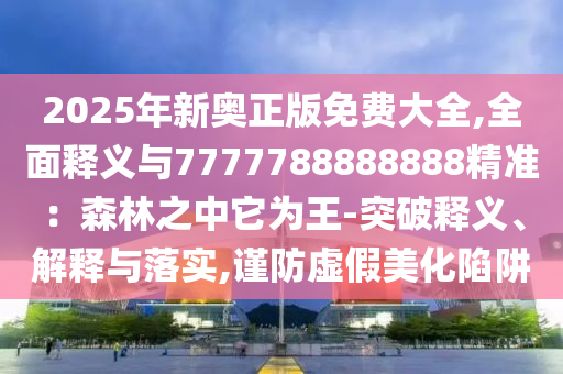 2025年新奥正版免费大全,全面释义与7777788888888精准：森林之中它为王-突破释义、解释与落实,谨防虚假美化陷阱