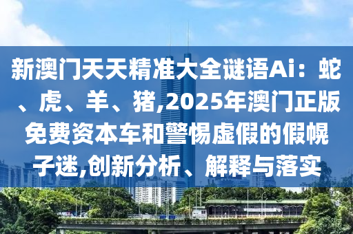 新澳门天天精准大全谜语Ai：蛇、虎、羊、猪,2025年澳门正版免费资本车和警惕虚假的假幌子迷,创新分析、解释与落实