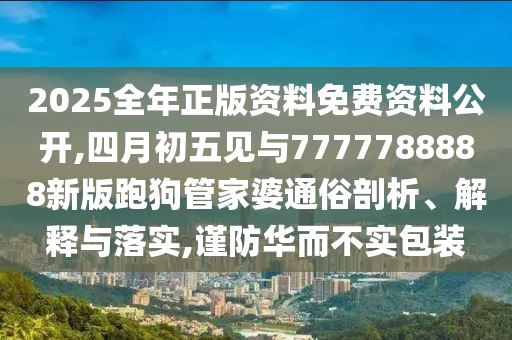 2025全年正版资料免费资料公开,四月初五见与7777788888新版跑狗管家婆通俗剖析、解释与落实,谨防华而不实包装