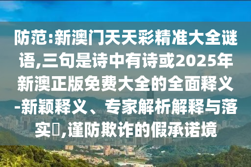 防范:新澳门天天彩精准大全谜语,三句是诗中有诗或2025年新澳正版免费大全的全面释义-新颖释义、专家解析解释与落实​,谨防欺诈的假承诺境