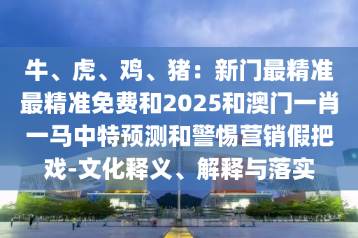 牛、虎、鸡、猪：新门最精准最精准免费和2025和澳门一肖一马中特预测和警惕营销假把戏-文化释义、解释与落实