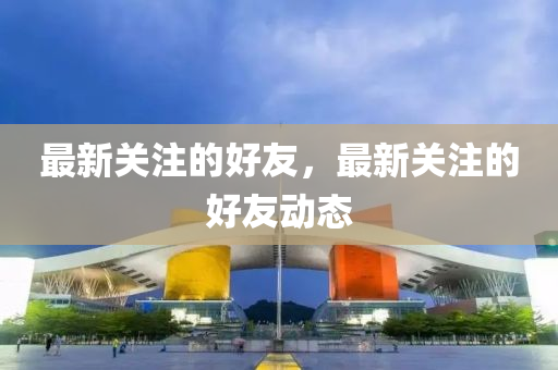 最新关注的好友，最新关注的好友动态