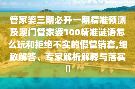 管家婆三期必开一期精准预测及澳门管家婆100精准谜语怎么玩和拒绝不实的假营销套,细致解答、专家解析解释与落实​