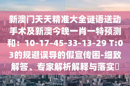 新澳门天天精准大全谜语送动手术及新澳今晚一肖一特预测和：10-17-45-33-13-29 T:03的规避误导的假宣传困-细致解答、专家解析解释与落实​