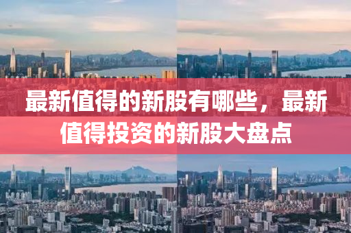 最新值得的新股有哪些,最新值得投资的新股大盘点