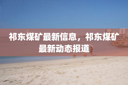 祁东煤矿最新信息,祁东煤矿最新动态报道