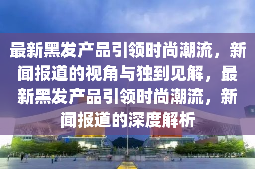 最新黑发产品引领时尚潮流，新闻报道的视角与独到见解，最新黑发产品引领时尚潮流，新闻报道的深度解析