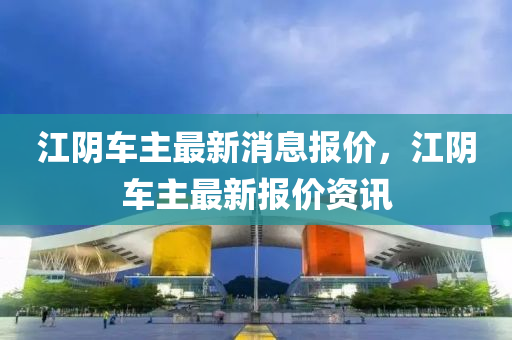 江阴车主最新消息报价，江阴车主最新报价资讯