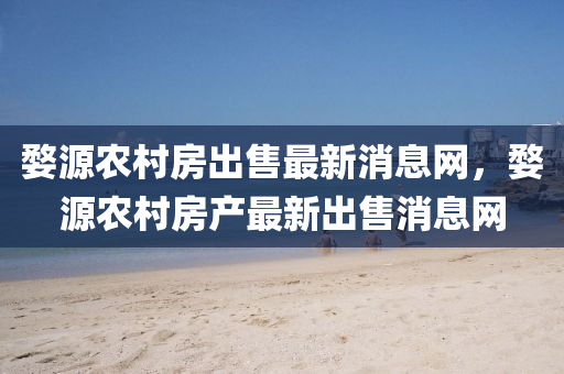 婺源农村房出售最新消息网，婺源农村房产最新出售消息网