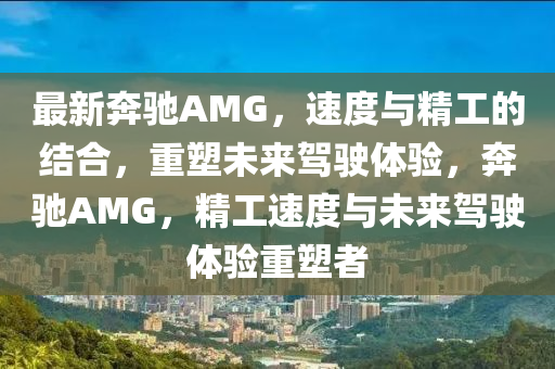 最新奔驰AMG，速度与精工的结合，重塑未来驾驶体验，奔驰AMG，精工速度与未来驾驶体验重塑者