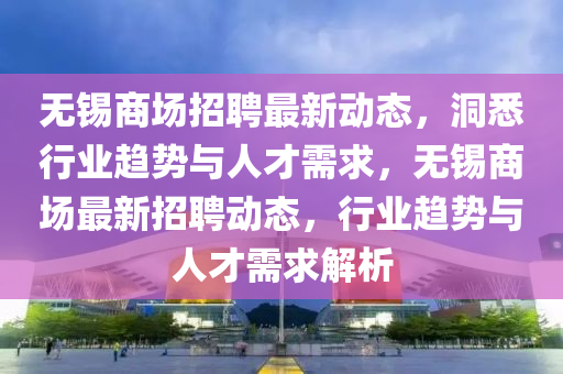 无锡商场招聘最新动态，洞悉行业趋势与人才需求，无锡商场最新招聘动态，行业趋势与人才需求解析