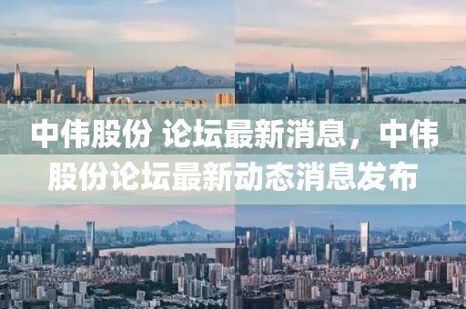 中伟股份 论坛最新消息,中伟股份论坛最新动态消息发布