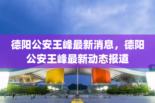 德阳公安王峰最新消息,德阳公安王峰最新动态报道