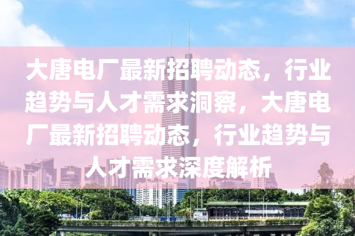 大唐电厂最新招聘动态，行业趋势与人才需求洞察，大唐电厂最新招聘动态，行业趋势与人才需求深度解析