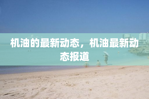 机油的最新动态,机油最新动态报道